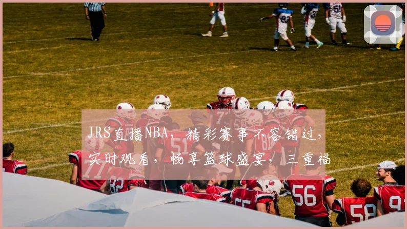 JRS直播NBA，精彩赛事不容错过，实时观看，畅享篮球盛宴，三重福利等你来