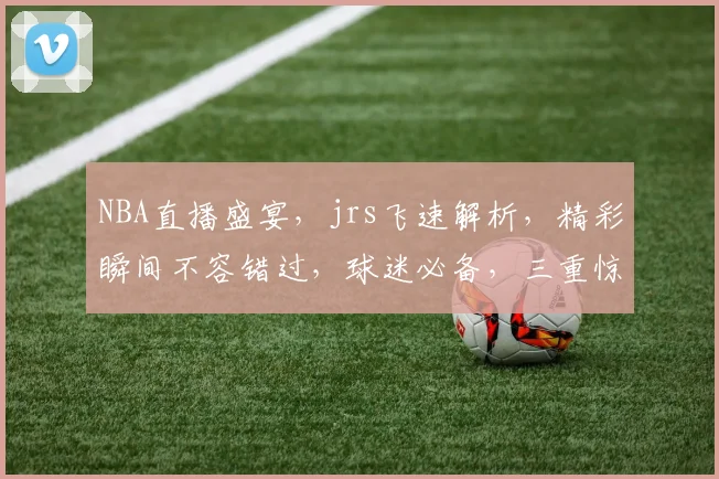 NBA直播盛宴，jrs飞速解析，精彩瞬间不容错过，球迷必备，三重惊喜等你来